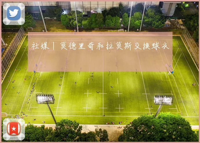 社媒丨莫德里奇和拉莫斯交换球衣
