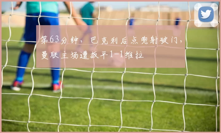 第63分钟，巴克利后点兜射破门，曼联主场遭扳平1-1维拉