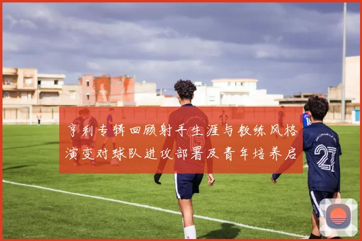 亨利专辑回顾射手生涯与教练风格演变对球队进攻部署及青年培养启示