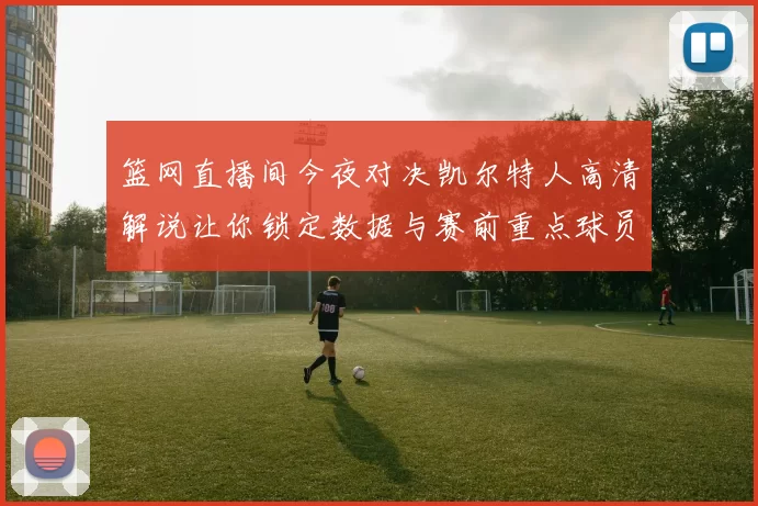 篮网直播间今夜对决凯尔特人高清解说让你锁定数据与赛前重点球员状态
