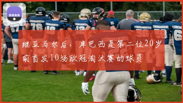 继亚马尔后，库巴西是第二位20岁前首发10场欧冠淘汰赛的球员