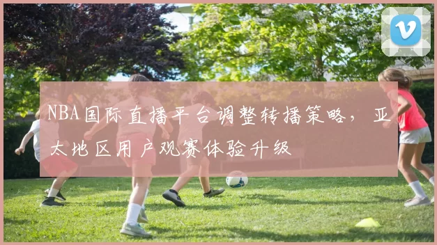 NBA国际直播平台调整转播策略，亚太地区用户观赛体验升级